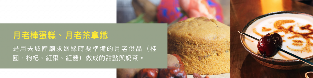 月老棒蛋糕、月老茶拿鐵 是用去城隍廟求姻緣時要準備的月老供品（桂圓、枸杞、紅棗、紅糖）做成的甜點與奶茶。